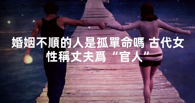 婚姻不順的人是孤單命嗎 古代女性稱丈夫爲“官人”